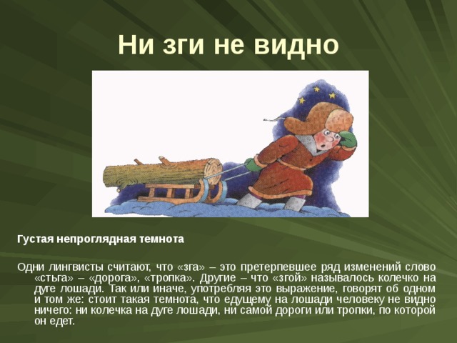 Ни зги не видно Густая непроглядная темнота  Одни лингвисты считают, что «зга» – это претерпевшее ряд изменений слово «стьга» – «дорога», «тропка». Другие – что «згой» называлось колечко на дуге лошади. Так или иначе, употребляя это выражение, говорят об одном и том же: стоит такая темнота, что едущему на лошади человеку не видно ничего: ни колечка на дуге лошади, ни самой дороги или тропки, по которой он едет. 