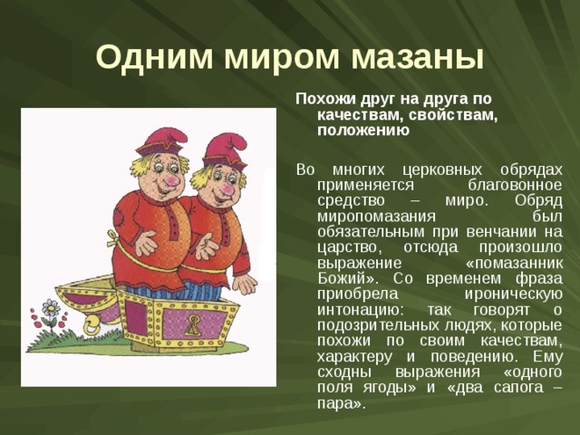 Одним миром мазаны Похожи друг на друга по качествам, свойствам, положению  Во многих церковных обрядах применяется благовонное средство – миро. Обряд миропомазания был обязательным при венчании на царство, отсюда произошло выражение «помазанник Божий». Со временем фраза приобрела ироническую интонацию: так говорят о подозрительных людях, которые похожи по своим качествам, характеру и поведению. Ему сходны выражения «одного поля ягоды» и «два сапога – пара». 