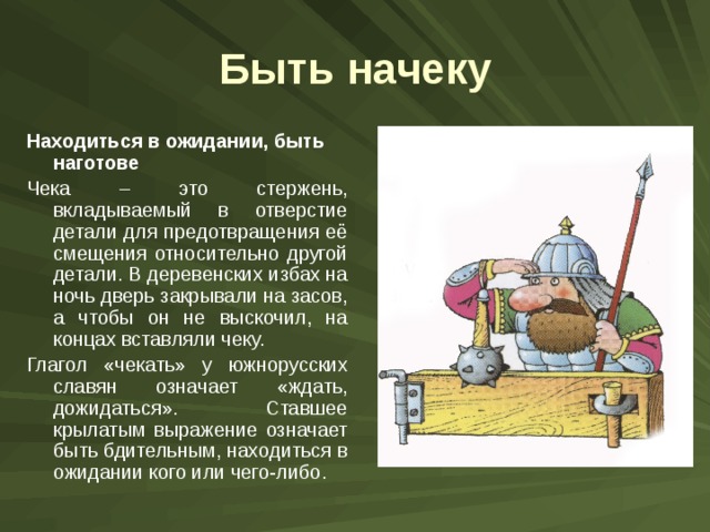 Быть начеку Находиться в ожидании, быть наготове Чека – это стержень, вкладываемый в отверстие детали для предотвращения её смещения относительно другой детали. В деревенских избах на ночь дверь закрывали на засов, а чтобы он не выскочил, на концах вставляли чеку. Глагол «чекать» у южнорусских славян означает «ждать, дожидаться». Ставшее крылатым выражение означает быть бдительным, находиться в ожидании кого или чего-либо. 