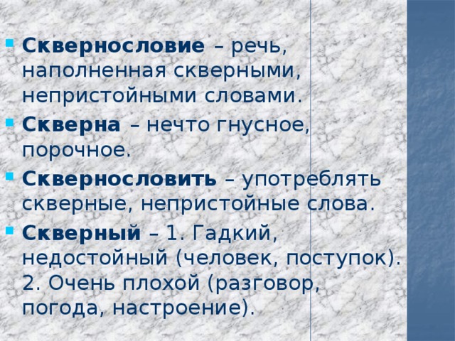  Сквернословие – речь, наполненная скверными, непристойными словами. Скверна – нечто гнусное, порочное. Сквернословить – употреблять скверные, непристойные слова. Скверный – 1. Гадкий, недостойный (человек, поступок). 2. Очень плохой (разговор, погода, настроение). 