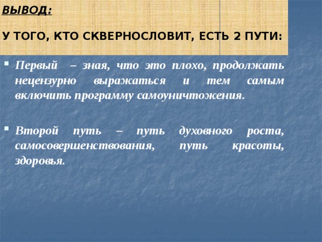 Вывод:   У того, кто сквернословит, есть 2 пути:   Первый – зная, что это плохо, продолжать нецензурно выражаться и тем самым включить программу самоуничтожения.  Второй путь – путь духовного роста, самосовершенствования, путь красоты, здоровья. 