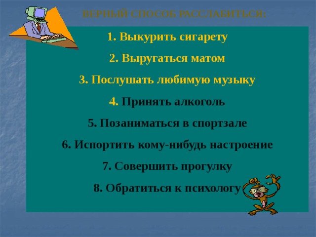 Верный способ расслабиться:   1. Выкурить сигарету 2. Выругаться матом 3. Послушать любимую музыку 4. Принять алкоголь 5. Позаниматься в спортзале 6. Испортить кому-нибудь настроение 7. Совершить прогулку 8. Обратиться к психологу   