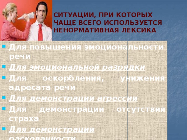 Ситуации, при которых чаще всего используется ненормативная лексика Для повышения эмоциональности речи Для эмоциональной разрядки Для оскорбления, унижения адресата речи Для демонстрации агрессии Для демонстрации отсутствия страха Для демонстрации раскованности, пренебрежительного отношения к запретам Для демонстрации принадлежности к своим Для связки слов и когда слов попросту не хватает По привычке 