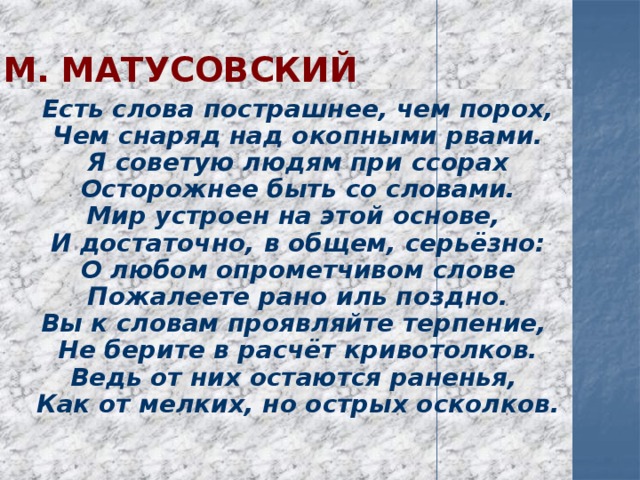М. Матусовский  Есть слова пострашнее, чем порох,  Чем снаряд над окопными рвами.  Я советую людям при ссорах  Осторожнее быть со словами.  Мир устроен на этой основе,  И достаточно, в общем, серьёзно:  О любом опрометчивом слове  Пожалеете рано иль поздно.  Вы к словам проявляйте терпение,  Не берите в расчёт кривотолков.  Ведь от них остаются раненья,  Как от мелких, но острых осколков. 