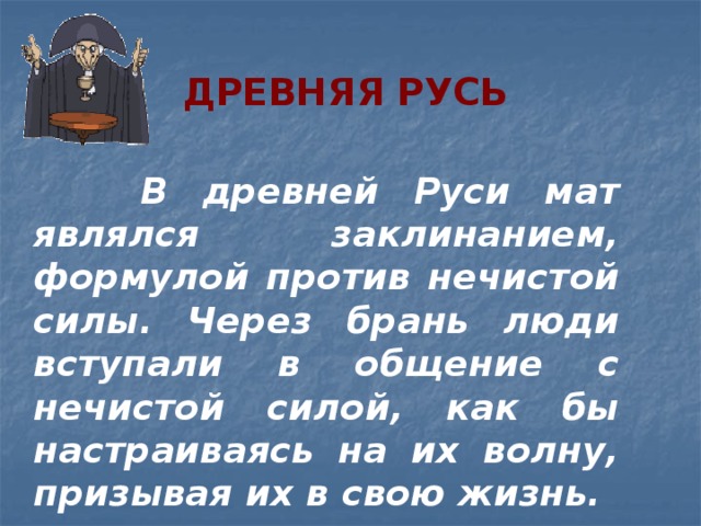 Древняя Русь  В древней Руси мат являлся заклинанием, формулой против нечистой силы. Через брань люди вступали в общение с нечистой силой, как бы настраиваясь на их волну, призывая их в свою жизнь. 