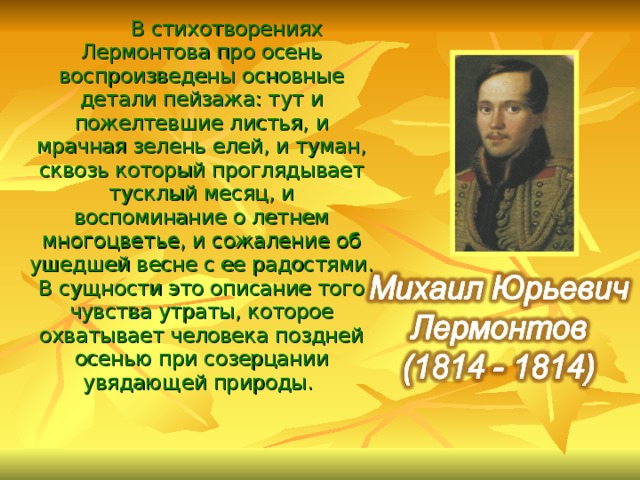  В стихотворениях Лермонтова про осень воспроизведены основные детали пейзажа: тут и пожелтевшие листья, и мрачная зелень елей, и туман, сквозь который проглядывает тусклый месяц, и воспоминание о летнем многоцветье, и сожаление об ушедшей весне с ее радостями. В сущности это описание того чувства утраты, которое охватывает человека поздней осенью при созерцании увядающей природы.  
