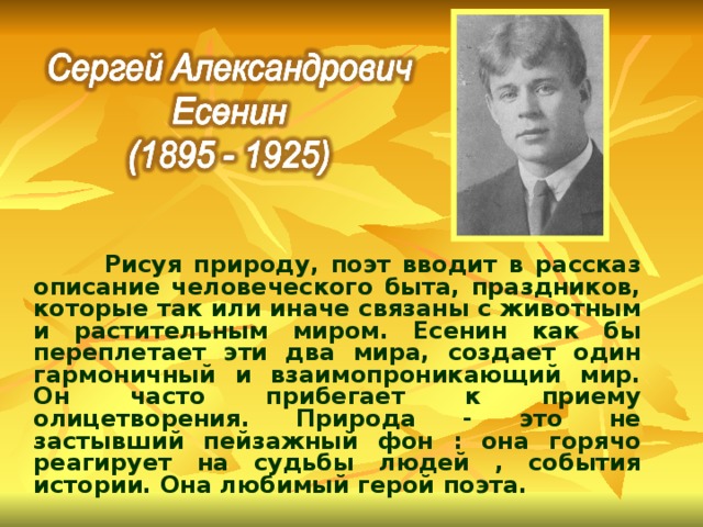  Рисуя природу, поэт вводит в рассказ описание человеческого быта, праздников, которые так или иначе связаны с животным и растительным миром. Есенин как бы переплетает эти два мира, создает один гармоничный и взаимопроникающий мир. Он часто прибегает к приему олицетворения. Природа - это не застывший пейзажный фон : она горячо реагирует на судьбы людей , события истории. Она любимый герой поэта. 