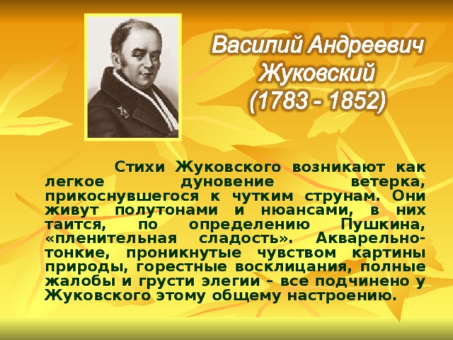  Стихи Жуковского возникают как легкое дуновение ветерка, прикоснувшегося к чутким струнам. Они живут полутонами и нюансами, в них таится, по определению Пушкина, «пленительная сладость». Акварельно-тонкие, проникнутые чувством картины природы, горестные восклицания, полные жалобы и грусти элегии – все подчинено у Жуковского этому общему настроению. 