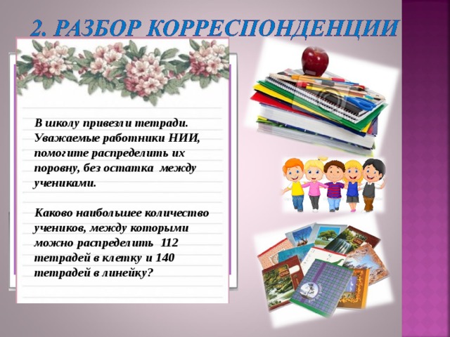 От кого:  Анисимовой Ирины Анатольевны Откуда : МБОУ Поваровская СОШ 141540, пос.Поварово, Солнечногорского р-на, Московской области  Кому: Ученикам 6 а класса, сотрудникам Научно-исследовательского института, в отдел по исследованию делимости чисел.  В школу привезли тетради. Уважаемые работники НИИ,  помогите распределить их поровну, без остатка между учениками.  Каково наибольшее количество учеников, между которыми можно распределить 112 тетрадей в клетку и 140 тетрадей в линейку? 