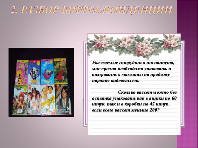 От кого:  отдел маркетинга Откуда : Видеомагазин «Сто фильмов»   Кому: Ученикам 6 а класса, сотрудникам Научно-исследовательского института, в отдел по исследованию делимости чисел.  Уважаемые сотрудники института, мне срочно необходимо упаковать и отправить в магазины на продажу партию видеокассет.    Сколько кассет можно без остатка упаковать как в ящики по 60 штук, так и в коробки по 45 штук, если всего кассет меньше 200? 