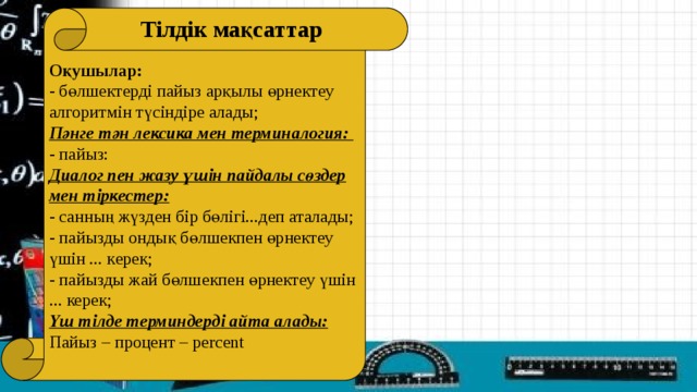 Оқушылар: - бөлшектерді пайыз арқылы өрнектеу алгоритмін түсіндіре алады; Пәнге тән лексика мен терминалогия: - пайыз: Диалог пен жазу үшін пайдалы сөздер мен тіркестер: - санның жүзден бір бөлігі...деп аталады; - пайызды ондық бөлшекпен өрнектеу үшін ... керек; - пайызды жай бөлшекпен өрнектеу үшін ... керек; Үш тілде терминдерді айта алады: Пайыз – процент – percent Тілдік мақсаттар  