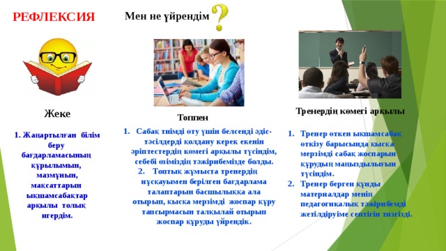 РЕФЛЕКСИЯ Мен не үйрендім Тренердің көмегі арқылы Жеке Топпен Сабақ тиімді өту үшін белсенді әдіс-тәсілдерді қолдану керек екенін әріптестердің көмегі арқылы түсіндім, себебі өзіміздің тәжірибемізде болды.  Топтық жұмыста тренердің нұсқауымен берілген бағдарлама талаптарын басшылыққа ала отырып, қысқа мерзімді жоспар құру тапсырмасын талқылай отырып жоспар құруды үйрендік. Тренер өткен ықшамсабақ өткізу барысында қысқа мерзімді сабақ жоспарын құрудың маңыздылығын түсіндім. Тренер берген құнды материалдар менің педагогикалық тәжірибемді жетілдіруіме септігін тизгізді.    1. Жаңартылған білім беру бағдарламасының құрылымын, мазмұнын, мақсаттарын ықшамсабақтар арқылы толық игердім. 