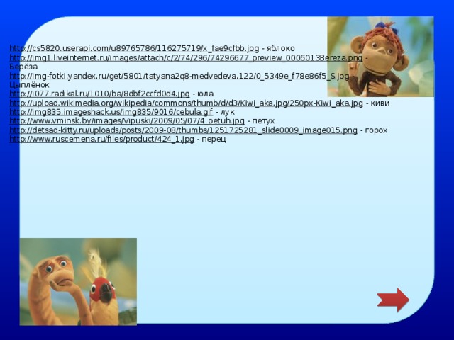 http://cs5820.userapi.com/u89765786/116275719/x_fae9cfbb.jpg  - яблоко http://img1.liveinternet.ru/images/attach/c/2/74/296/74296677_preview_0006013Bereza.png  - Берёза http://img-fotki.yandex.ru/get/5801/tatyana2q8-medvedeva.122/0_5349e_f78e86f5_S.jpg  - Цыплёнок http://i077.radikal.ru/1010/ba/8dbf2ccfd0d4.jpg  - юла http://upload.wikimedia.org/wikipedia/commons/thumb/d/d3/Kiwi_aka.jpg/250px-Kiwi_aka.jpg  - киви http://img835.imageshack.us/img835/9016/cebula.gif  - лук http://www.vminsk.by/images/Vipuski/2009/05/07/4_petuh.jpg  - петух http://detsad-kitty.ru/uploads/posts/2009-08/thumbs/1251725281_slide0009_image015.png  - горох http://www.ruscemena.ru/files/product/424_1.jpg  - перец  