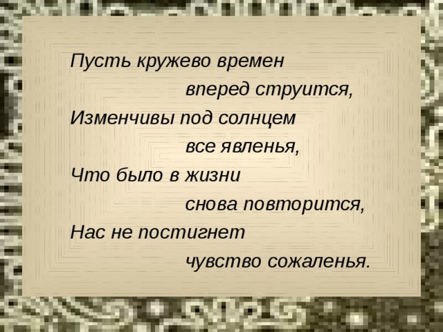  Пусть кружево времен  вперед струится,  Изменчивы под солнцем  все явленья,  Что было в жизни  снова повторится,  Нас не постигнет  чувство сожаленья. 
