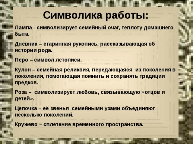 Символика работы: Лампа - символизирует семейный очаг, теплоту домашнего быта. Дневник – старинная рукопись, рассказывающая об истории рода. Перо – символ летописи. Кулон – семейная реликвия, передающаяся из поколения в поколения, помогающая помнить и сохранять традиции предков. Роза – символизирует любовь, связывающую «отцов и детей». Цепочка – её звенья семейными узами объединяют несколько поколений. Кружево – сплетение временного пространства.  