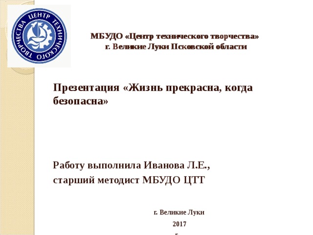 МБУДО «Центр технического творчества»  г. Великие Луки Псковской области    Презентация «Жизнь прекрасна, когда безопасна»    Работу выполнила Иванова Л.Е., старший методист МБУДО ЦТТ   г. Великие Луки  2017  г. 