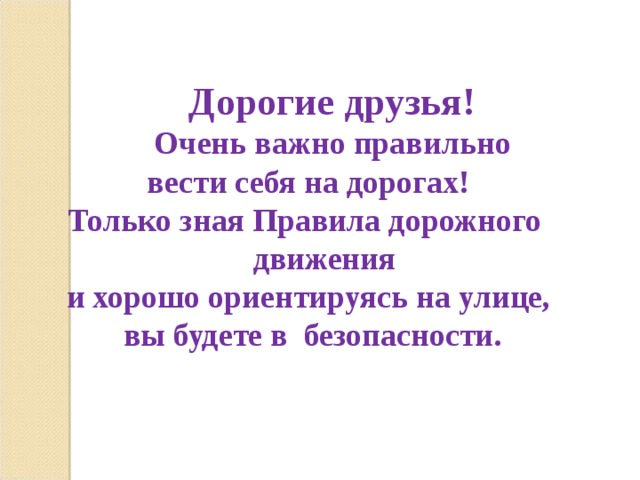   Дорогие друзья!  Очень важно правильно вести себя на дорогах!  Только зная Правила дорожного  движения и хорошо ориентируясь на улице, вы будете в безопасности. 