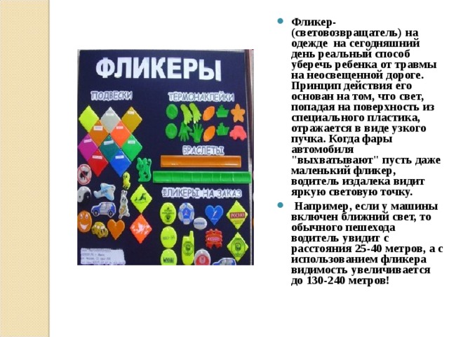 Фликер-(световозвращатель) на одежде на сегодняшний день реальный способ уберечь ребенка от травмы на неосвещенной дороге. Принцип действия его основан на том, что свет, попадая на поверхность из специального пластика, отражается в виде узкого пучка. Когда фары автомобиля 