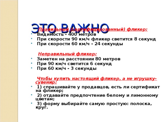  ЭТО ВАЖНО    Правильный (сертифицированный) фликер:  Видимость - 400 метров  При скорости 90 км/ч фликер светится 8 секунд  При скорости 60 км/ч - 24 секунды   Неправильный фликер:  Заметен на расстоянии 80 метров  При 90 км/ч светится 6 секунд  При 60 км/ч - 3 секунды   Чтобы купить настоящий фликер, а не игрушку-сувенир:  1) спрашивайте у продавцов, есть ли сертификат на фликер;  2) отдавайте предпочтение белому и лимонному цветам;  3) форму выбирайте самую простую: полоска, круг. 