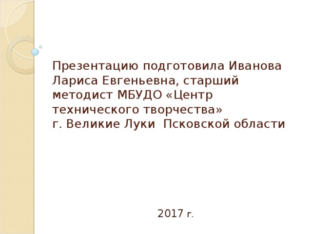 Презентацию подготовила Иванова Лариса Евгеньевна, старший методист МБУДО «Центр технического творчества»  г. Великие Луки Псковской области 2017 г.  