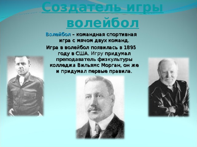 Создатель игры волейбол Волейбол – командная спортивная игра с мячом двух команд. Игра в волейбол появилась в 1895 году в США. Игру придумал преподаватель физкультуры колледжа Вильямс Морган, он же и придумал первые правила. 