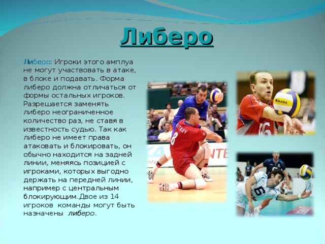  Либеро  Либеро : Игроки этого амплуа не могут участвовать в атаке, в блоке и подавать. Форма либеро должна отличаться от формы остальных игроков. Разрешается заменять либеро неограниченное количество раз, не ставя в известность судью. Так как либеро не имеет права атаковать и блокировать, он обычно находится на задней линии, меняясь позицией с игроками, которых выгодно держать на передней линии, например с центральным блокирующим. Двое из 14 игроков команды могут быть назначены  либеро . 
