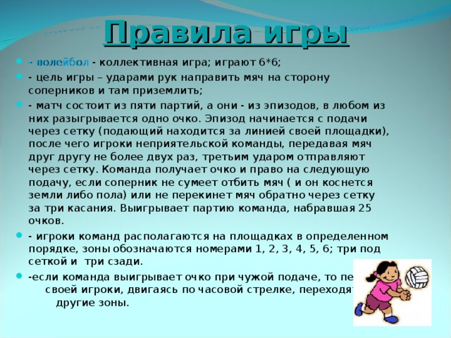  Правила игры - волейбол - коллективная игра; играют 6*6; - цель игры – ударами рук направить мяч на сторону соперников и там приземлить; - матч состоит из пяти партий, а они - из эпизодов, в любом из них разыгрывается одно очко. Эпизод начинается с подачи через сетку (подающий находится за линией своей площадки), после чего игроки неприятельской команды, передавая мяч друг другу не более двух раз, третьим ударом отправляют через сетку. Команда получает очко и право на следующую подачу, если соперник не сумеет отбить мяч ( и он коснется земли либо пола) или не перекинет мяч обратно через сетку за три касания. Выигрывает партию команда, набравшая 25 очков. - игроки команд располагаются на площадках в определенном порядке, зоны обозначаются номерами 1, 2, 3, 4, 5, 6; три под сеткой и три сзади. -если команда выигрывает очко при чужой подаче, то перед своей игроки, двигаясь по часовой стрелке, переходят в другие зоны.  