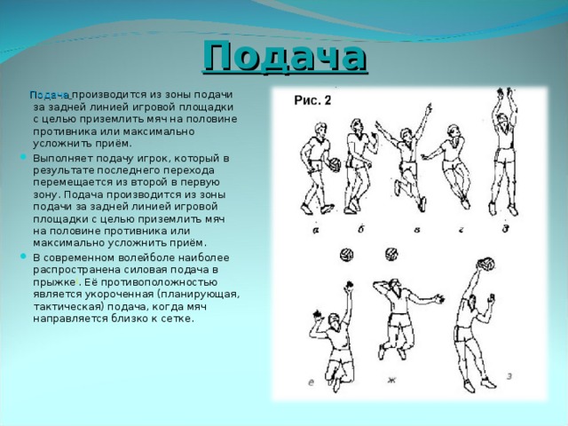 Подача  Подача  производится из зоны подачи за задней линией игровой площадки с целью приземлить мяч на половине противника или максимально усложнить приём. Выполняет подачу игрок, который в результате последнего перехода перемещается из второй в первую зону. Подача производится из зоны подачи за задней линией игровой площадки с целью приземлить мяч на половине противника или максимально усложнить приём. В современном волейболе наиболее распространена силовая подача в прыжке [ . Её противоположностью является укороченная (планирующая, тактическая) подача, когда мяч направляется близко к сетке. 