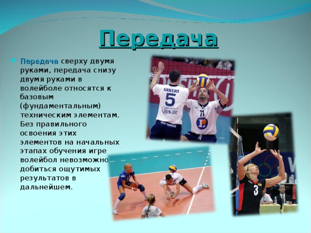 Передача Передача сверху двумя руками, передача снизу двумя руками в волейболе относятся к базовым (фундаментальным) техническим элементам. Без правильного освоения этих элементов на начальных этапах обучения игре волейбол невозможно добиться ощутимых результатов в дальнейшем.  