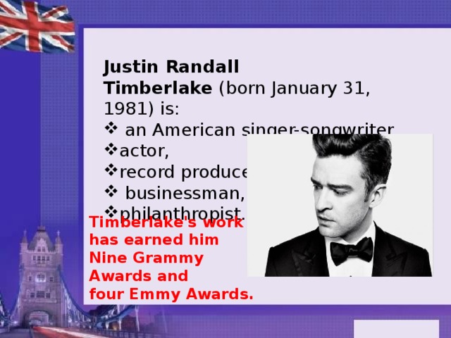Justin Randall Timberlake  (born January 31, 1981) is:  an American singer-songwriter, actor, record producer,  businessman, philanthropist. Timberlake's work has earned him Nine Grammy Awards and four Emmy Awards. 