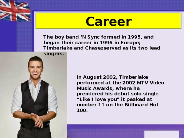 Career The boy band ‘N Sync formed in 1995, and began their career in 1996 in Europe; Timberlake and Chasezserved as its two lead singers.  In August 2002, Timberlake performed at the 2002 MTV Video Music Awards, where he premiered his debut solo single “Like I love you