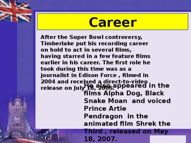 Career After the Super Bowl controversy, Timberlake put his recording career on hold to act in several films, having starred in a few feature films earlier in his career. The first role he took during this time was as a journalist in Edison Force , filmed in 2004 and received a direct-to-video release on July 18, 2006.  He also appeared in the films Alpha Dog, Black Snake Moan  and voiced Prince Artie Pendragon  in the animated film Shrek the Third , released on May 18, 2007. 