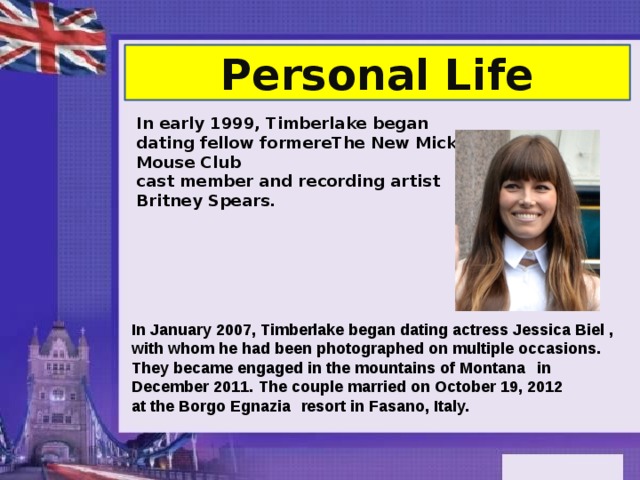 Personal Life In early 1999, Timberlake began dating fellow formerеThe New Mickey Mouse Club  cast member and recording artist Britney Spears. In January 2007, Timberlake began dating actress Jessica Biel , with whom he had been photographed on multiple occasions.   They became engaged in the mountains of Montana    in December 2011.   The couple married on October 19, 2012 at the Borgo Egnazia   resort in Fasano, Italy.   
