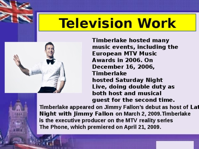 Television Work Timberlake hosted many music events, including the European MTV Music Awards in 2006. On December 16, 2006, Timberlake hosted Saturday Night Live, doing double duty as both host and musical guest for the second time. Timberlake appeared on Jimmy Fallon's debut as host of  Late Night with Jimmy Fallon on March 2, 2009.Timberlake is the executive producer on the MTV   reality series The Phone, which premiered on April 21, 2009. 