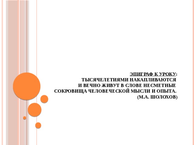 Эпиграф к уроку :  Тысячелетиями накапливаются  и вечно живут в слове несметные  сокровища человеческой мысли и опыта.  (М.А. Шолохов)