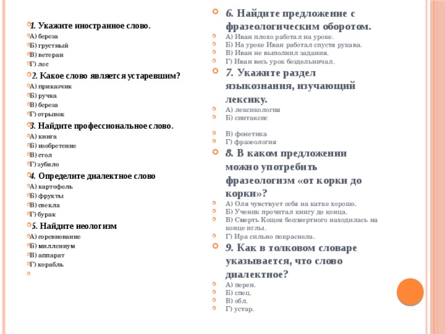 1. Укажите иностранное слово. А) береза Б) грустный В) ветеран Г) лес   2. Какое слово является устаревшим? А) приказчик Б) ручка В) береза Г) отрывок 3. Найдите профессиональное слово. А) книга Б) изобретение В) стол Г) зубило 4. Определите диалектное слово А) картофель Б) фрукты В) свекла Г) бурак   5. Найдите неологизм А) соревнование Б) миллениум В) аппарат Г) корабль   6. Найдите предложение с фразеологическим оборотом. А) Иван плохо работал на уроке. Б) На уроке Иван работал спустя рукава. В) Иван не выполнил задания. Г) Иван весь урок бездельничал.  7. Укажите раздел языкознания, изучающий лексику. А) лексикология Б) синтаксис В) фонетика Г) фразеология  8. В каком предложении можно употребить фразеологизм «от корки до корки»? А) Оля чувствует себя на катке хорошо. Б) Ученик прочитал книгу до конца. В) Смерть Кощея бессмертного находилась на конце иглы. Г) Ира сильно покраснела.  9. Как в толковом словаре указывается, что слово диалектное? А) перен. Б) спец. В) обл. Г) устар.