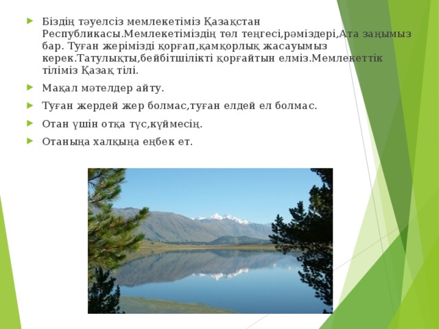 Біздің тәуелсіз мемлекетіміз Қазақстан Республикасы.Мемлекетіміздің төл теңгесі,рәміздері,Ата заңымыз бар. Туған жерімізді қорғап,қамқорлық жасауымыз керек.Татулықты,бейбітшілікті қорғайтын елміз.Мемлекеттік тіліміз Қазақ тілі. Мақал мәтелдер айту. Туған жердей жер болмас,туған елдей ел болмас. Отан үшін отқа түс,күймесің. Отаныңа халқыңа еңбек ет. 