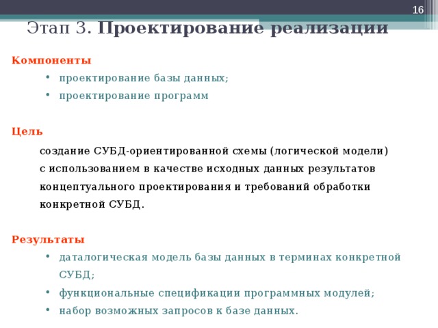  Этап 3. Проектирование реализации Компоненты проектирование базы данных; проектирование программ проектирование базы данных; проектирование программ Цель   создание СУБД-ориентированной схемы (логической модели)  с использованием в качестве исходных данных результатов концептуального проектирования и требований обработки  конкретной СУБД. Результаты даталогическая модель базы данных в терминах конкретной СУБД; функциональные спецификации программных модулей; набор возможных запросов к базе данных. даталогическая модель базы данных в терминах конкретной СУБД; функциональные спецификации программных модулей; набор возможных запросов к базе данных.  