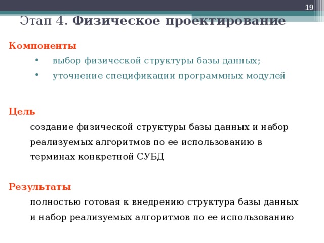  Этап 4. Физическое проектирование Компоненты выбор физической структуры базы данных; уточнение спецификации программных модулей выбор физической структуры базы данных; уточнение спецификации программных модулей  Цель   создание физической структуры базы данных и набор реализуемых алгоритмов по ее использованию в терминах конкретной СУБД Результаты  полностью готовая к внедрению структура базы данных  и набор реализуемых алгоритмов по ее использованию  