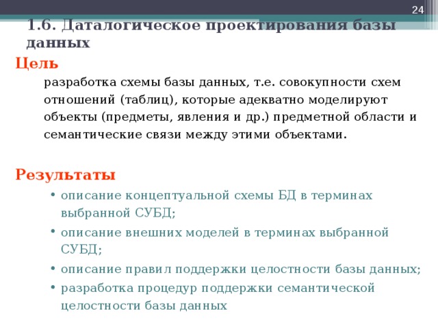  1.6. Даталогическое проектирования базы данных Цель   разработка схемы базы данных, т.е. совокупности схем отношений (таблиц), которые адекватно моделируют объекты (предметы, явления и др.) предметной области и семантические связи между этими объектами. Результаты описание концептуальной схемы БД в терминах выбранной СУБД; описание внешних моделей в терминах выбранной СУБД; описание правил поддержки целостности базы данных; разработка процедур поддержки семантической целостности базы данных описание концептуальной схемы БД в терминах выбранной СУБД; описание внешних моделей в терминах выбранной СУБД; описание правил поддержки целостности базы данных; разработка процедур поддержки семантической целостности базы данных  