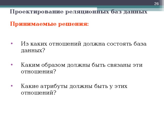  Проектирование реляционных баз данных Принимаемые решения: Из каких отношений должна состоять база данных?  Каким образом должны быть связаны эти отношения?  Какие атрибуты должны быть у этих отношений?  