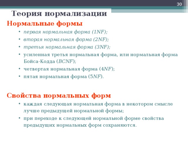  Теория нормализации Нормальные формы первая нормальная форма (1 NF ); вторая нормальная форма (2 NF ); третья нормальная форма (3 NF ); усиленная третья нормальная форма, или нормальная форма Бойса-Кодда ( BCNF ); четвертая нормальная форма (4 NF ); пятая нормальная форма (5 NF ). первая нормальная форма (1 NF ); вторая нормальная форма (2 NF ); третья нормальная форма (3 NF ); усиленная третья нормальная форма, или нормальная форма Бойса-Кодда ( BCNF ); четвертая нормальная форма (4 NF ); пятая нормальная форма (5 NF ). Свойства нормальных форм каждая следующая нормальная форма в некотором смысле лучше предыдущей нормальной формы; при переходе к следующей нормальной форме свойства предыдущих нормальных форм сохраняются. каждая следующая нормальная форма в некотором смысле лучше предыдущей нормальной формы; при переходе к следующей нормальной форме свойства предыдущих нормальных форм сохраняются.  