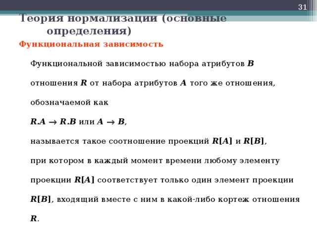  Теория нормализации (основные определения) Функциональная зависимость   Функциональной зависимостью  набора атрибутов В отношения R от набора атрибутов А того же отношения, обозначаемой как  R.A    R.B или А    В ,  называется такое соотношение проекций R [ A ] и R [ B ] ,  при котором в каждый момент времени любому элементу проекции R [ A ] соответствует только один элемент проекции R [ B ] , входящий вместе с ним в какой-либо кортеж отношения R .  