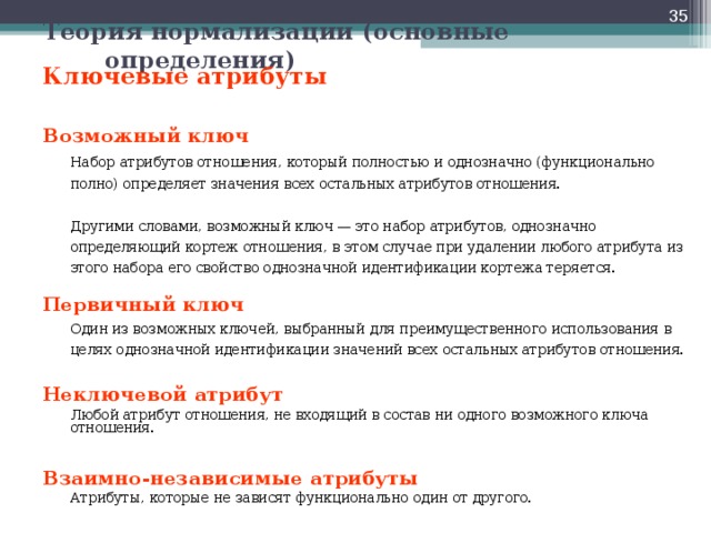  Теория нормализации (основные определения) Ключевые атрибуты   Возможный ключ   Набор атрибутов отношения, который полностью и однозначно (функционально полно) определяет значения всех остальных атрибутов отношения.    Другими словами, возможный ключ — это набор атрибутов, однозначно определяющий кортеж отношения, в этом случае при удалении любого атрибута из этого набора его свойство однозначной идентификации кортежа теряется. Первичный ключ   Один из возможных ключей, выбранный для преимущественного использования в целях однозначной идентификации значений всех остальных атрибутов отношения. Неключевой атрибут   Любой атрибут отношения, не входящий в состав ни одного возможного ключа отношения. Взаимно-независимые атрибуты  Атрибуты, которые не зависят функционально один от другого.    