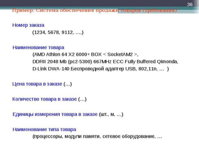  Пример: Система обеспечения продажи товаров (требования) Номер заказа  (1234, 5678, 9112, ….) Наименование товара ( AMD Athlon 64 X2 6000+ BOX  , DDRII 2048 Mb (pc2-5300) 667MHz ECC Fully Buffered Qimonda, D-Link DWA-140 Беспроводной адаптер USB, 802,11n, … ) ( AMD Athlon 64 X2 6000+ BOX  , DDRII 2048 Mb (pc2-5300) 667MHz ECC Fully Buffered Qimonda, D-Link DWA-140 Беспроводной адаптер USB, 802,11n, … ) ( AMD Athlon 64 X2 6000+ BOX  , DDRII 2048 Mb (pc2-5300) 667MHz ECC Fully Buffered Qimonda, D-Link DWA-140 Беспроводной адаптер USB, 802,11n, … ) Цена товара в заказе (…) Количество товара в заказе (…) Единицы измерения товара в заказе (шт., м, …) Наименование типа товара    (процессоры, модули памяти, сетевое оборудование, …  