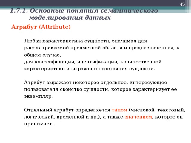  1.7.1. Основные понятия семантического моделирования данных Атрибут (Attribute)   Любая характеристика сущности, значимая для рассматриваемой предметной области и предназначенная, в общем случае,  для классификации, идентификации, количественной характеристики и выражения состояния сущности.    Атрибут выражает некоторое отдельное, интересующее пользователя свойство сущности, которое характеризует ее экземпляр.    Отдельный атрибут определяется типом (числовой, текстовый, логический, временной и др.), а также значением , которое он принимает.  