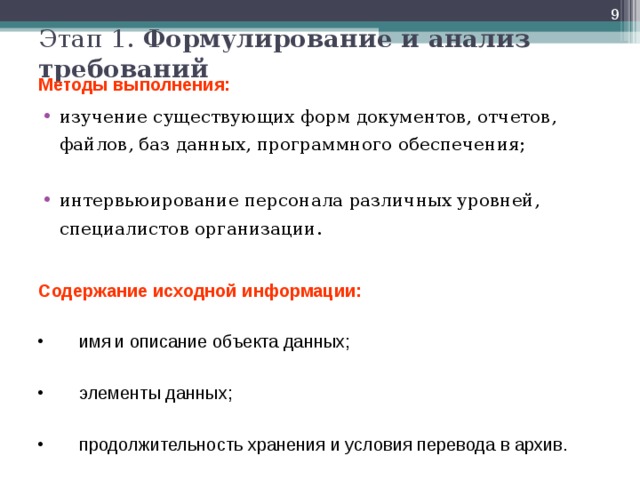  Этап 1. Формулирование и анализ требований  Методы выполнения: изучение существующих форм документов, отчетов, файлов, баз данных, программного обеспечения;  интервьюирование персонала различных уровней, специалистов организации. Содержание исходной информации: имя  и описание объекта данных;  элементы данных;  продолжительность хранения и условия перевода в архив.  