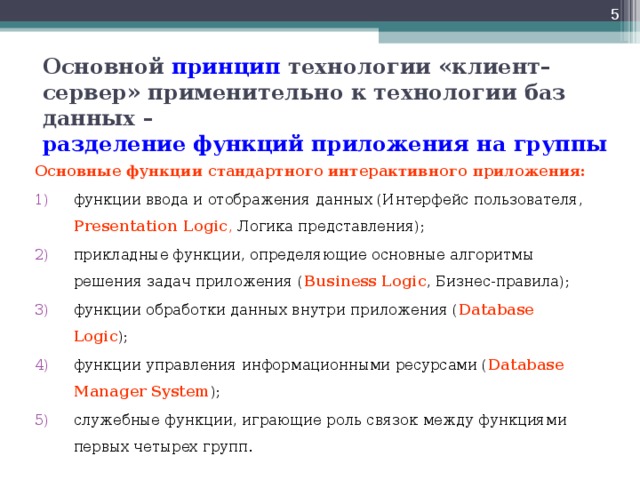  Основной принцип технологии «клиент–сервер» применительно к технологии баз данных –  разделение  функций приложения на группы Основные функции стандартного интерактивного приложения: функции ввода и отображения данных (Интерфейс пользователя, Presentation Logic , Логика представления); прикладные функции, определяющие основные алгоритмы решения задач приложения ( Business Logic , Бизнес-правила); функции обработки данных внутри приложения ( Database Logic ); функции управления информационными ресурсами ( Database Manager System ); служебные функции, играющие роль связок между функциями первых четырех групп. 