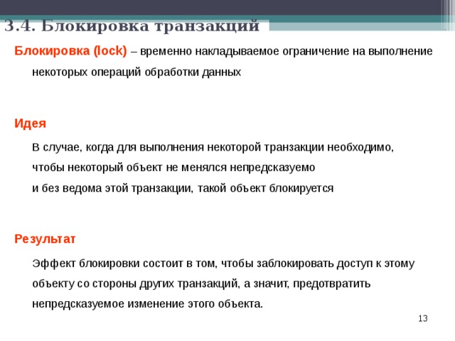 3.4. Блокировка транзакций Блокировка (lock)  – временно накладываемое ограничение на выполнение некоторых операций обработки данных  Идея   В случае, когда для выполнения некоторой транзакции необходимо,  чтобы некоторый объект не менялся непредсказуемо  и без ведома этой транзакции, такой объект блокируется  Результат  Эффект блокировки состоит в том, чтобы заблокировать доступ к этому объекту со стороны других транзакций, а значит, предотвратить непредсказуемое изменение этого объекта.  