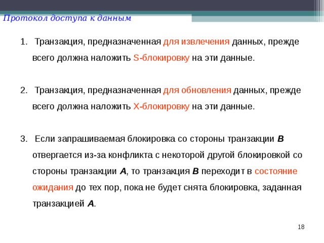 Протокол доступа к данным  Транзакция, предназначенная для  извлечения данных, прежде всего должна наложить S-блокировку на эти данные.   Транзакция, предназначенная для  обновления данных, прежде всего должна наложить X-блокировку на эти данные.   Если запрашиваемая блокировка со стороны транзакции B отвергается из-за конфликта с некоторой другой блокировкой со стороны транзакции A , то транзакция B переходит в состояние ожидания до тех пор, пока не будет снята блокировка, заданная транзакцией A .  